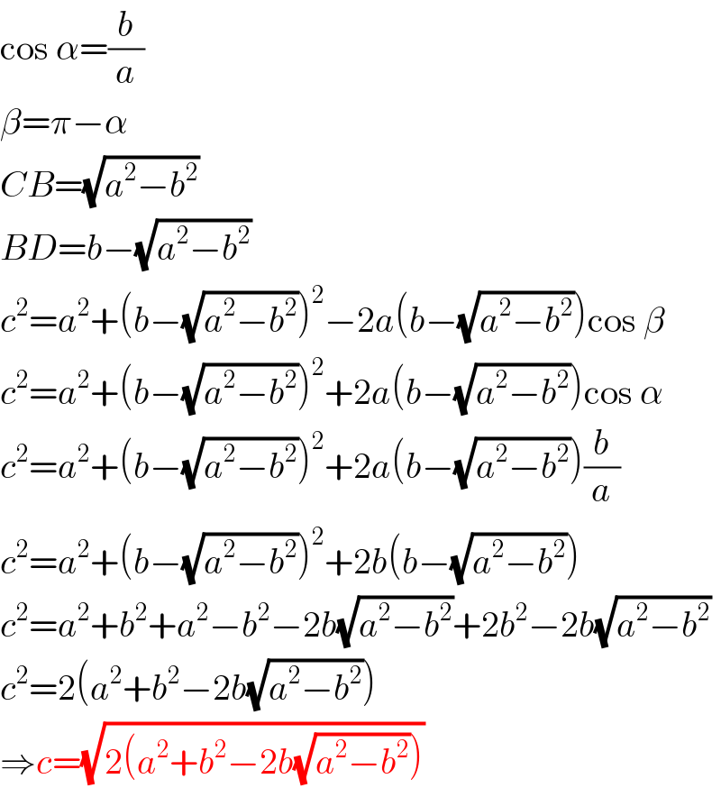 cos α=(b/a)  β=π−α  CB=(√(a^2 −b^2 ))  BD=b−(√(a^2 −b^2 ))  c^2 =a^2 +(b−(√(a^2 −b^2 )))^2 −2a(b−(√(a^2 −b^2 )))cos β  c^2 =a^2 +(b−(√(a^2 −b^2 )))^2 +2a(b−(√(a^2 −b^2 )))cos α  c^2 =a^2 +(b−(√(a^2 −b^2 )))^2 +2a(b−(√(a^2 −b^2 )))(b/a)  c^2 =a^2 +(b−(√(a^2 −b^2 )))^2 +2b(b−(√(a^2 −b^2 )))  c^2 =a^2 +b^2 +a^2 −b^2 −2b(√(a^2 −b^2 ))+2b^2 −2b(√(a^2 −b^2 ))  c^2 =2(a^2 +b^2 −2b(√(a^2 −b^2 )))  ⇒c=(√(2(a^2 +b^2 −2b(√(a^2 −b^2 )))))  