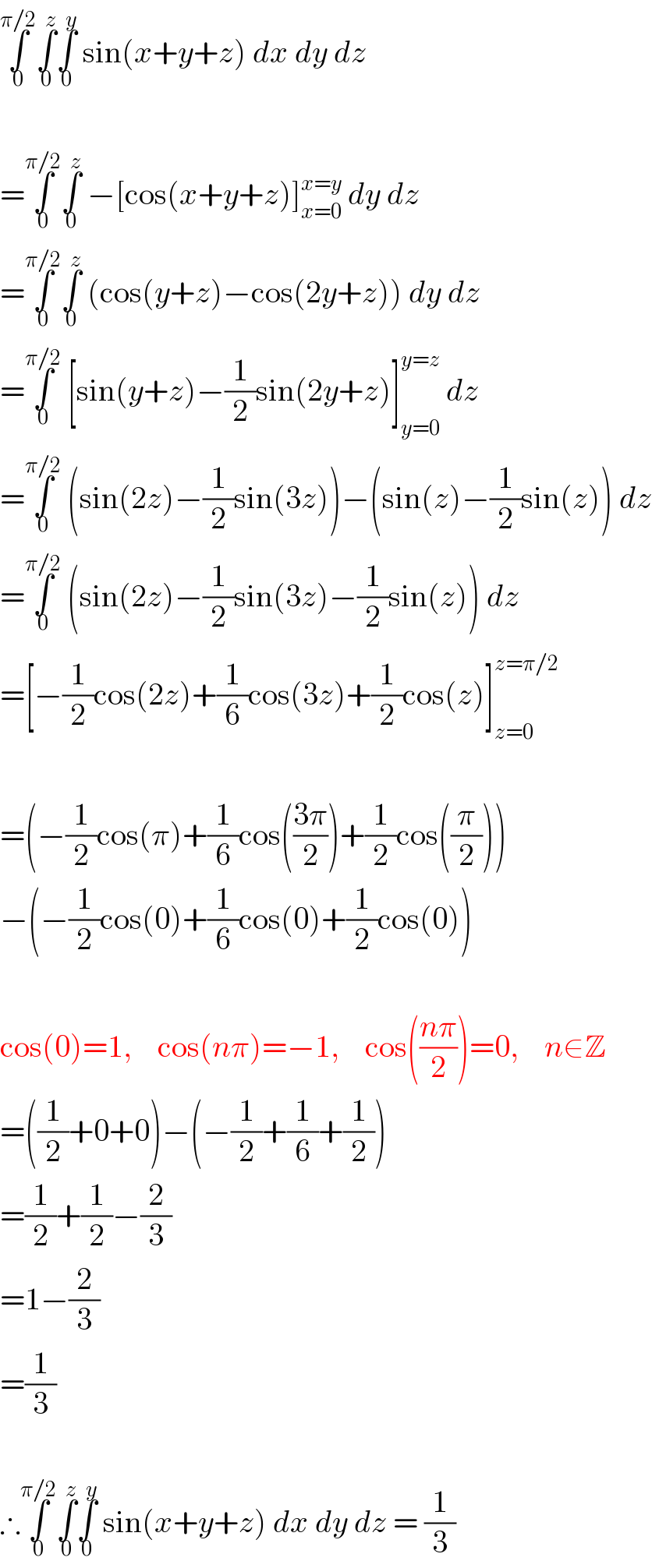 ∫_0 ^(π/2) ∫_0 ^z ∫_0 ^y  sin(x+y+z) dx dy dz    =∫_0 ^(π/2) ∫_0 ^z  −[cos(x+y+z)]_(x=0) ^(x=y)  dy dz  =∫_0 ^(π/2) ∫_0 ^z  (cos(y+z)−cos(2y+z)) dy dz  =∫_0 ^(π/2)  [sin(y+z)−(1/2)sin(2y+z)]_(y=0) ^(y=z)  dz  =∫_0 ^(π/2)  (sin(2z)−(1/2)sin(3z))−(sin(z)−(1/2)sin(z)) dz  =∫_0 ^(π/2)  (sin(2z)−(1/2)sin(3z)−(1/2)sin(z)) dz  =[−(1/2)cos(2z)+(1/6)cos(3z)+(1/2)cos(z)]_(z=0) ^(z=π/2)     =(−(1/2)cos(π)+(1/6)cos(((3π)/2))+(1/2)cos((π/2)))  −(−(1/2)cos(0)+(1/6)cos(0)+(1/2)cos(0))    cos(0)=1,    cos(nπ)=−1,    cos(((nπ)/2))=0,    n∈Z  =((1/2)+0+0)−(−(1/2)+(1/6)+(1/2))  =(1/2)+(1/2)−(2/3)  =1−(2/3)  =(1/3)    ∴∫_0 ^(π/2) ∫_0 ^z ∫_0 ^y  sin(x+y+z) dx dy dz = (1/3)  