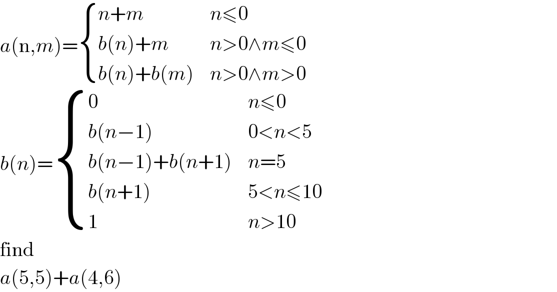 a(n,m)= { ((n+m),(n≤0)),((b(n)+m),(n>0∧m≤0)),((b(n)+b(m)),(n>0∧m>0)) :}  b(n)= { (0,(n≤0)),((b(n−1)),(0<n<5)),((b(n−1)+b(n+1)),(n=5)),((b(n+1)),(5<n≤10)),(1,(n>10)) :}  find  a(5,5)+a(4,6)  