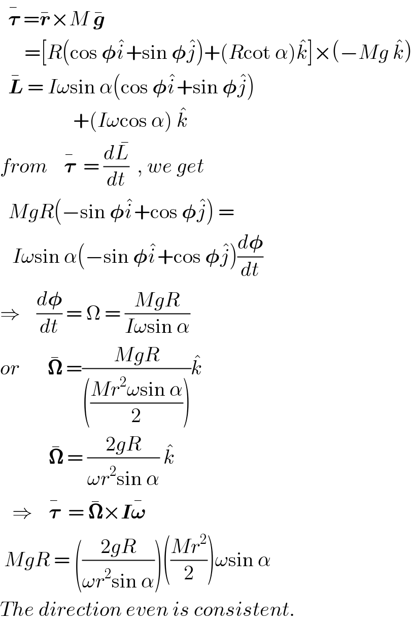   𝛕^�  =r^� ×M g^�         =[R(cos 𝛗i^� +sin 𝛗j^� )+(Rcot α)k^� ]×(−Mg k^� )    L^�  = Iωsin α(cos 𝛗i^� +sin 𝛗j^� )                    +(Iωcos α) k^�   from    𝛕^�   = (dL^� /dt)  , we get    MgR(−sin 𝛗i^� +cos 𝛗j^� ) =     Iωsin α(−sin 𝛗i^� +cos 𝛗j^� )(d𝛗/dt)  ⇒    (d𝛗/dt) = Ω = ((MgR)/(Iωsin α))  or       𝛀^�  =((MgR)/((((Mr^2 ωsin α)/2))))k^�               𝛀^�  = ((2gR)/(ωr^2 sin α)) k^�      ⇒    𝛕^�   = 𝛀^� ×I𝛚^�       MgR = (((2gR)/(ωr^2 sin α)))(((Mr^2 )/2))ωsin α  The direction even is consistent.   