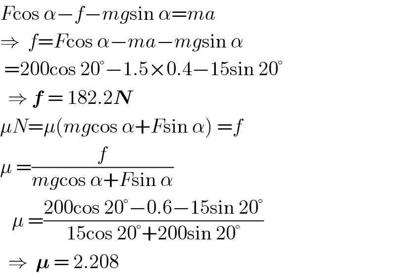 Fcos α−f−mgsin α=ma  ⇒  f=Fcos α−ma−mgsin α   =200cos 20°−1.5×0.4−15sin 20°    ⇒ f = 182.2N  μN=μ(mgcos α+Fsin α) =f  μ =(f/(mgcos α+Fsin α))     μ =((200cos 20°−0.6−15sin 20°)/(15cos 20°+200sin 20°))    ⇒  𝛍 = 2.208   