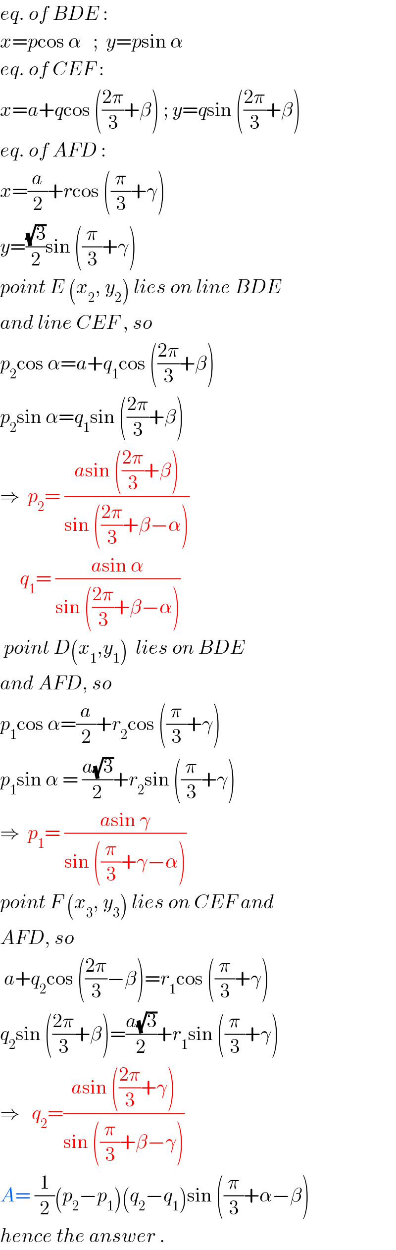 eq. of BDE :  x=pcos α   ;  y=psin α  eq. of CEF :  x=a+qcos (((2π)/3)+β) ; y=qsin (((2π)/3)+β)  eq. of AFD :  x=(a/2)+rcos ((π/3)+γ)  y=((√3)/2)sin ((π/3)+γ)  point E (x_2 , y_2 ) lies on line BDE  and line CEF , so  p_2 cos α=a+q_1 cos (((2π)/3)+β)  p_2 sin α=q_1 sin (((2π)/3)+β)  ⇒  p_2 = ((asin (((2π)/3)+β))/(sin (((2π)/3)+β−α)))       q_1 = ((asin α)/(sin (((2π)/3)+β−α)))   point D(x_1 ,y_1 )  lies on BDE   and AFD, so  p_1 cos α=(a/2)+r_2 cos ((π/3)+γ)  p_1 sin α = ((a(√3))/2)+r_2 sin ((π/3)+γ)  ⇒  p_1 = ((asin γ)/(sin ((π/3)+γ−α)))  point F (x_3 , y_3 ) lies on CEF and  AFD, so   a+q_2 cos (((2π)/3)−β)=r_1 cos ((π/3)+γ)  q_2 sin (((2π)/3)+β)=((a(√3))/2)+r_1 sin ((π/3)+γ)  ⇒   q_2 =((asin (((2π)/3)+γ))/(sin ((π/3)+β−γ)))  A= (1/2)(p_2 −p_1 )(q_2 −q_1 )sin ((π/3)+α−β)  hence the answer .  