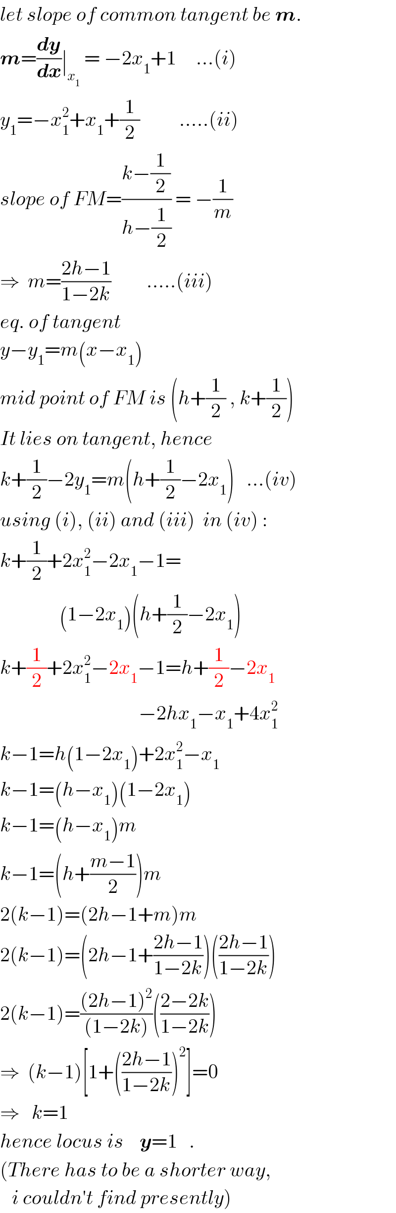 let slope of common tangent be m.  m=(dy/dx)∣_x_1   = −2x_1 +1     ...(i)  y_1 =−x_1 ^2 +x_1 +(1/2)          .....(ii)  slope of FM=((k−(1/2))/(h−(1/2))) = −(1/m)  ⇒  m=((2h−1)/(1−2k))         .....(iii)  eq. of tangent   y−y_1 =m(x−x_1 )  mid point of FM is (h+(1/2) , k+(1/2))  It lies on tangent, hence  k+(1/2)−2y_1 =m(h+(1/2)−2x_1 )   ...(iv)  using (i), (ii) and (iii)  in (iv) :  k+(1/2)+2x_1 ^2 −2x_1 −1=                 (1−2x_1 )(h+(1/2)−2x_1 )  k+(1/2)+2x_1 ^2 −2x_1 −1=h+(1/2)−2x_1                                      −2hx_1 −x_1 +4x_1 ^2   k−1=h(1−2x_1 )+2x_1 ^2 −x_1   k−1=(h−x_1 )(1−2x_1 )  k−1=(h−x_1 )m  k−1=(h+((m−1)/2))m  2(k−1)=(2h−1+m)m  2(k−1)=(2h−1+((2h−1)/(1−2k)))(((2h−1)/(1−2k)))  2(k−1)=(((2h−1)^2 )/((1−2k)))(((2−2k)/(1−2k)))  ⇒  (k−1)[1+(((2h−1)/(1−2k)))^2 ]=0  ⇒   k=1  hence locus is    y=1   .  (There has to be a shorter way,     i couldn′t find presently)  