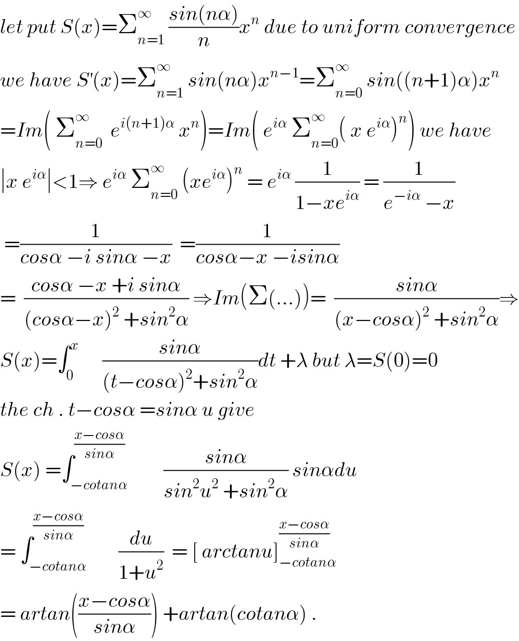 let put S(x)=Σ_(n=1) ^∞  ((sin(nα))/n)x^n  due to uniform convergence  we have S^′ (x)=Σ_(n=1) ^∞  sin(nα)x^(n−1) =Σ_(n=0) ^∞  sin((n+1)α)x^n   =Im( Σ_(n=0) ^∞   e^(i(n+1)α)  x^n )=Im( e^(iα)  Σ_(n=0) ^∞ ( x e^(iα) )^n ) we have  ∣x e^(iα) ∣<1⇒ e^(iα)  Σ_(n=0) ^∞  (xe^(iα) )^n  = e^(iα)  (1/(1−xe^(iα) )) = (1/(e^(−iα)  −x))   =(1/(cosα −i sinα −x))  =(1/(cosα−x −isinα))  =  ((cosα −x +i sinα)/((cosα−x)^2  +sin^2 α)) ⇒Im(Σ(...))=  ((sinα)/((x−cosα)^2  +sin^2 α))⇒  S(x)=∫_0 ^x       ((sinα)/((t−cosα)^2 +sin^2 α))dt +λ but λ=S(0)=0  the ch . t−cosα =sinα u give  S(x) =∫_(−cotanα) ^((x−cosα)/(sinα))         ((sinα)/(sin^2 u^2  +sin^2 α)) sinαdu  = ∫_(−cotanα) ^(((x−cosα)/(sinα))  )        (du/(1+u^2 ))  = [ arctanu]_(−cotanα) ^((x−cosα)/(sinα))   = artan(((x−cosα)/(sinα))) +artan(cotanα) .  