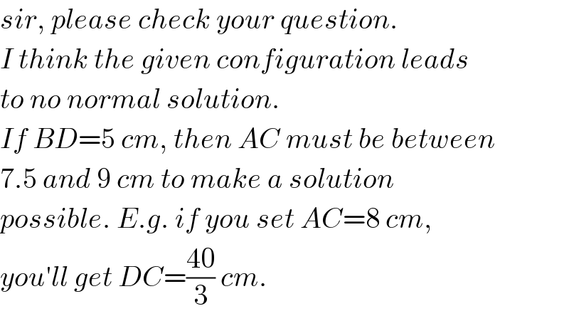 sir, please check your question.  I think the given configuration leads  to no normal solution.  If BD=5 cm, then AC must be between  7.5 and 9 cm to make a solution  possible. E.g. if you set AC=8 cm,  you′ll get DC=((40)/3) cm.  