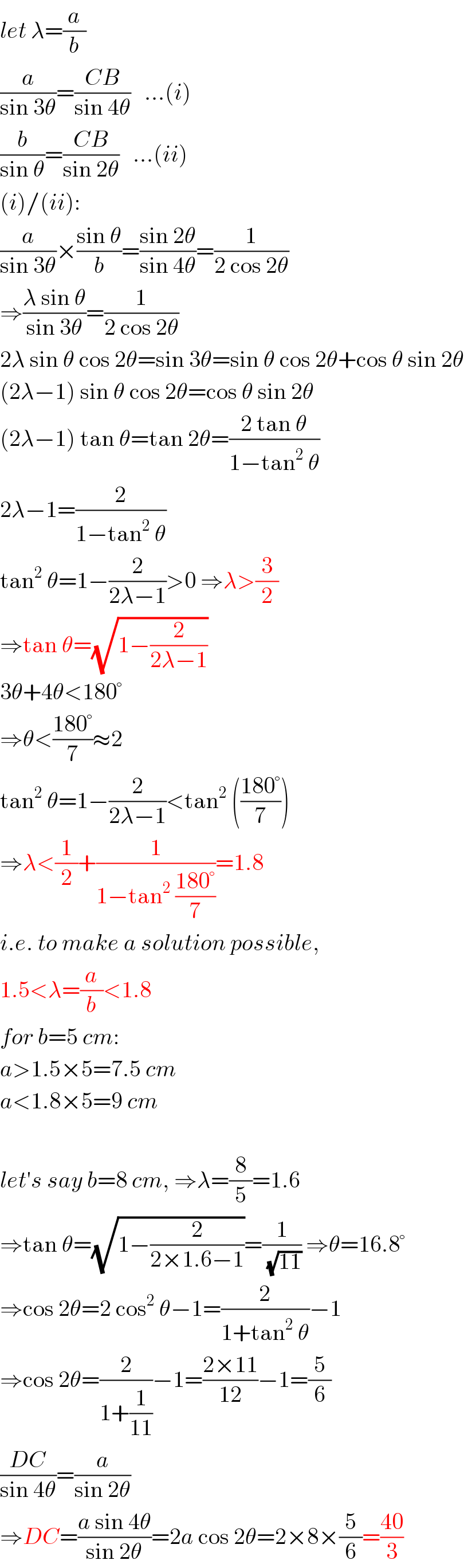 let λ=(a/b)  (a/(sin 3θ))=((CB)/(sin 4θ))   ...(i)  (b/(sin θ))=((CB)/(sin 2θ))   ...(ii)  (i)/(ii):  (a/(sin 3θ))×((sin θ)/b)=((sin 2θ)/(sin 4θ))=(1/(2 cos 2θ))  ⇒((λ sin θ)/(sin 3θ))=(1/(2 cos 2θ))  2λ sin θ cos 2θ=sin 3θ=sin θ cos 2θ+cos θ sin 2θ  (2λ−1) sin θ cos 2θ=cos θ sin 2θ  (2λ−1) tan θ=tan 2θ=((2 tan θ)/(1−tan^2  θ))  2λ−1=(2/(1−tan^2  θ))  tan^2  θ=1−(2/(2λ−1))>0 ⇒λ>(3/2)  ⇒tan θ=(√(1−(2/(2λ−1))))  3θ+4θ<180°  ⇒θ<((180°)/7)≈2  tan^2  θ=1−(2/(2λ−1))<tan^2  (((180°)/7))  ⇒λ<(1/2)+(1/(1−tan^2  ((180°)/7)))=1.8  i.e. to make a solution possible,  1.5<λ=(a/b)<1.8  for b=5 cm:  a>1.5×5=7.5 cm  a<1.8×5=9 cm    let′s say b=8 cm, ⇒λ=(8/5)=1.6  ⇒tan θ=(√(1−(2/(2×1.6−1))))=(1/(√(11))) ⇒θ=16.8°  ⇒cos 2θ=2 cos^2  θ−1=(2/(1+tan^2  θ))−1  ⇒cos 2θ=(2/(1+(1/(11))))−1=((2×11)/(12))−1=(5/6)  ((DC)/(sin 4θ))=(a/(sin 2θ))  ⇒DC=((a sin 4θ)/(sin 2θ))=2a cos 2θ=2×8×(5/6)=((40)/3)  