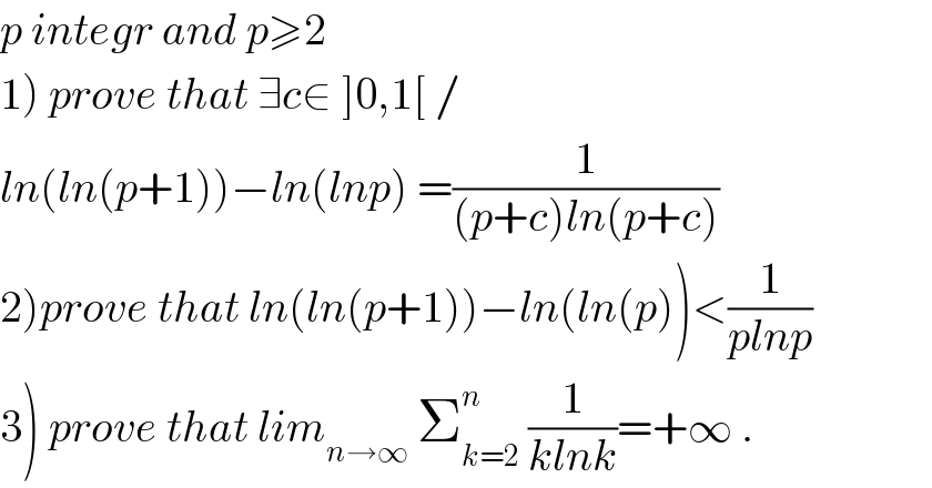 p integr and p≥2  1) prove that ∃c∈ ]0,1[ /  ln(ln(p+1))−ln(lnp) =(1/((p+c)ln(p+c)))  2)prove that ln(ln(p+1))−ln(ln(p))<(1/(plnp))  3) prove that lim_(n→∞)  Σ_(k=2) ^n  (1/(klnk))=+∞ .  