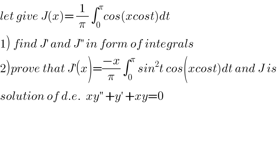 let give J(x)= (1/π) ∫_0 ^π cos(xcost)dt  1) find J^′  and J^(′′)  in form of integrals  2)prove that J^′ (x)=((−x)/π) ∫_0 ^π  sin^2 t cos(xcost)dt and J is  solution of d.e.  xy^(′′)  +y^′  +xy=0  