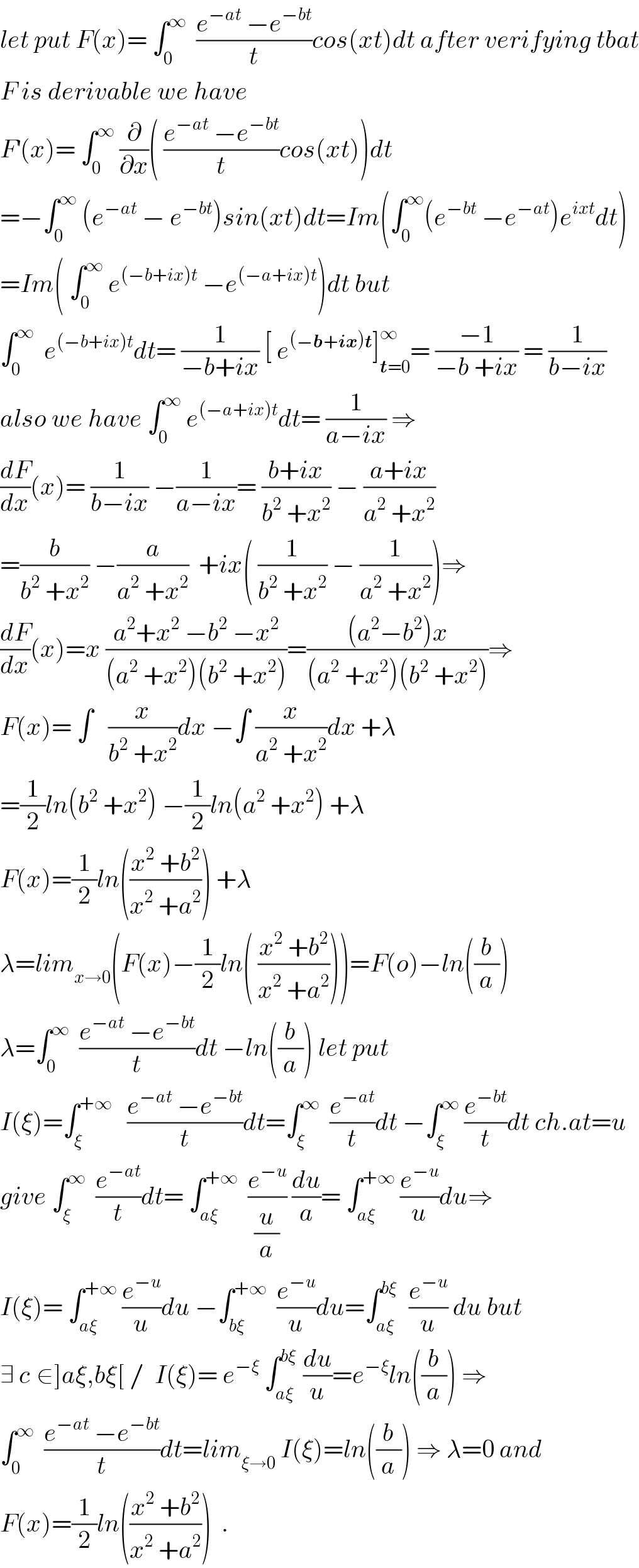 let put F(x)= ∫_0 ^∞   ((e^(−at)  −e^(−bt) )/t)cos(xt)dt after verifying tbat  F is derivable we have  F^′ (x)= ∫_0 ^∞  (∂/∂x)( ((e^(−at)  −e^(−bt) )/t)cos(xt))dt  =−∫_0 ^∞  (e^(−at)  − e^(−bt) )sin(xt)dt=Im(∫_0 ^∞ (e^(−bt)  −e^(−at) )e^(ixt) dt)  =Im( ∫_0 ^∞  e^((−b+ix)t)  −e^((−a+ix)t) )dt but  ∫_0 ^∞   e^((−b+ix)t) dt= (1/(−b+ix)) [ e^((−b+ix)t) ]_(t=0) ^∞ = ((−1)/(−b +ix)) = (1/(b−ix))  also we have ∫_0 ^∞  e^((−a+ix)t) dt= (1/(a−ix)) ⇒  (dF/dx)(x)= (1/(b−ix)) −(1/(a−ix))= ((b+ix)/(b^2  +x^2 )) − ((a+ix)/(a^2  +x^2 ))  =(b/(b^2  +x^2 )) −(a/(a^2  +x^2 ))  +ix( (1/(b^2  +x^2 )) − (1/(a^2  +x^2 )))⇒  (dF/dx)(x)=x ((a^2 +x^2  −b^2  −x^2 )/((a^2  +x^2 )(b^2  +x^2 )))=(((a^2 −b^2 )x)/((a^2  +x^2 )(b^2  +x^2 )))⇒  F(x)= ∫   (x/(b^2  +x^2 ))dx −∫ (x/(a^2  +x^2 ))dx +λ  =(1/2)ln(b^2  +x^2 ) −(1/2)ln(a^2  +x^2 ) +λ  F(x)=(1/2)ln(((x^2  +b^2 )/(x^2  +a^2 ))) +λ  λ=lim_(x→0) (F(x)−(1/2)ln( ((x^2  +b^2 )/(x^2  +a^2 ))))=F(o)−ln((b/a))  λ=∫_0 ^∞   ((e^(−at)  −e^(−bt) )/t)dt −ln((b/a)) let put  I(ξ)=∫_ξ ^(+∞)    ((e^(−at)  −e^(−bt) )/t)dt=∫_ξ ^∞   (e^(−at) /t)dt −∫_ξ ^∞  (e^(−bt) /t)dt ch.at=u  give ∫_ξ ^∞   (e^(−at) /t)dt= ∫_(aξ) ^(+∞)   (e^(−u) /(u/a)) (du/a)= ∫_(aξ) ^(+∞)  (e^(−u) /u)du⇒  I(ξ)= ∫_(aξ) ^(+∞)  (e^(−u) /u)du −∫_(bξ) ^(+∞)   (e^(−u) /u)du=∫_(aξ) ^(bξ)   (e^(−u) /u) du but  ∃ c_ ∈]aξ,bξ[ /  I(ξ)= e^(−ξ)  ∫_(aξ) ^(bξ)  (du/u)=e^(−ξ) ln((b/a)) ⇒  ∫_0 ^∞   ((e^(−at)  −e^(−bt) )/t)dt=lim_(ξ→0)  I(ξ)=ln((b/a)) ⇒ λ=0 and  F(x)=(1/2)ln(((x^2  +b^2 )/(x^2  +a^2 )))  .  