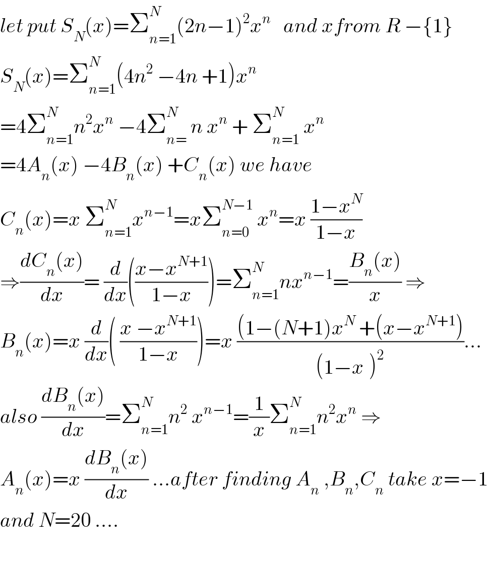 let put S_N (x)=Σ_(n=1) ^N (2n−1)^2 x^n    and xfrom R −{1}  S_N (x)=Σ_(n=1) ^N (4n^2  −4n +1)x^n   =4Σ_(n=1) ^N n^2 x^n  −4Σ_(n=) ^N  n x^n  + Σ_(n=1) ^N  x^n   =4A_n (x) −4B_n (x) +C_n (x) we have  C_n (x)=x Σ_(n=1) ^N x^(n−1) =xΣ_(n=0) ^(N−1)  x^n =x ((1−x^N )/(1−x))  ⇒((dC_n (x))/dx)= (d/dx)(((x−x^(N+1) )/(1−x)))=Σ_(n=1) ^N nx^(n−1) =((B_n (x))/x) ⇒  B_n (x)=x (d/dx)( ((x −x^(N+1) )/(1−x)))=x (((1−(N+1)x^N  +(x−x^(N+1) ))/((1−x^ )^2 ))...  also ((dB_n (x))/dx)=Σ_(n=1) ^N n^2  x^(n−1) =(1/x)Σ_(n=1) ^N n^2 x^n  ⇒  A_n (x)=x ((dB_n (x))/dx) ...after finding A_n  ,B_n ,C_n  take x=−1  and N=20 ....    