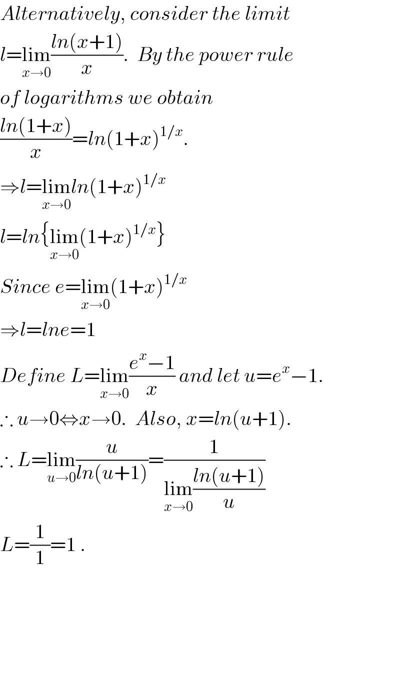 Alternatively, consider the limit  l=lim_(x→0) ((ln(x+1))/x).  By the power rule  of logarithms we obtain   ((ln(1+x))/x)=ln(1+x)^(1/x) .  ⇒l=lim_(x→0) ln(1+x)^(1/x)   l=ln{lim_(x→0) (1+x)^(1/x) }  Since e=lim_(x→0) (1+x)^(1/x)   ⇒l=lne=1  Define L=lim_(x→0) ((e^x −1)/x) and let u=e^x −1.  ∴ u→0⇔x→0.  Also, x=ln(u+1).  ∴ L=lim_(u→0) (u/(ln(u+1)))=(1/(lim_(x→0) ((ln(u+1))/u)))  L=(1/1)=1 .          