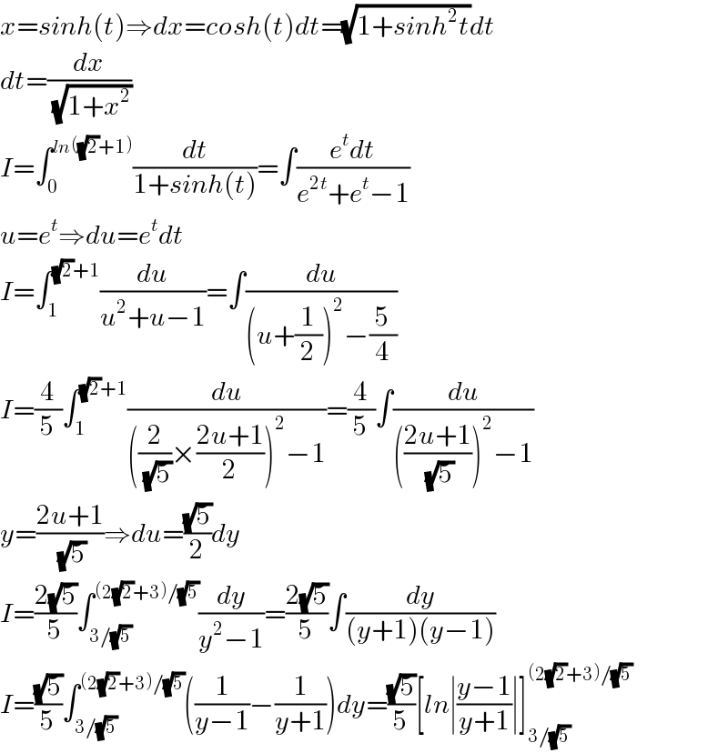 x=sinh(t)⇒dx=cosh(t)dt=(√(1+sinh^2 t))dt  dt=(dx/(√(1+x^2 )))  I=∫_0 ^(ln((√2)+1)) (dt/(1+sinh(t)))=∫((e^t dt)/(e^(2t) +e^t −1))  u=e^t ⇒du=e^t dt  I=∫_1 ^((√2)+1) (du/(u^2 +u−1))=∫(du/((u+(1/2))^2 −(5/4)))  I=(4/5)∫_1 ^((√2)+1) (du/(((2/(√5))×((2u+1)/2))^2 −1))=(4/5)∫(du/((((2u+1)/(√5)))^2 −1))  y=((2u+1)/(√5))⇒du=((√5)/2)dy  I=((2(√5))/5)∫_(3/(√5)) ^((2(√2)+3)/(√5)) (dy/(y^2 −1))=((2(√5))/5)∫(dy/((y+1)(y−1)))  I=((√5)/5)∫_(3/(√5)) ^((2(√2)+3)/(√5)) ((1/(y−1))−(1/(y+1)))dy=((√5)/5)[ln∣((y−1)/(y+1))∣]_(3/(√5)) ^((2(√2)+3)/(√5))   