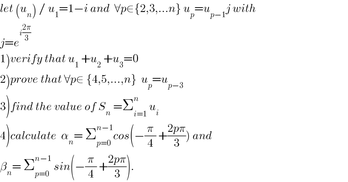 let (u_n ) / u_1 =1−i and  ∀p∈{2,3,...n} u_p =u_(p−1) j with  j=e^(i((2π)/3))   1)verify that u_1  +u_2  +u_3 =0  2)prove that ∀p∈ {4,5,...,n}  u_p =u_(p−3)   3)find the value of S_n  =Σ_(i=1) ^n  u_i   4)calculate  α_n = Σ_(p=0) ^(n−1) cos(−(π/4) +((2pπ)/3)) and  β_n = Σ_(p=0) ^(n−1)  sin(−(π/4) +((2pπ)/3)).  