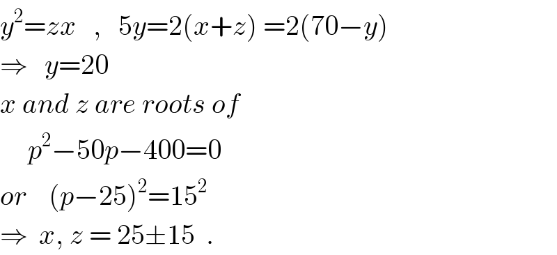 y^2 =zx   ,   5y=2(x+z) =2(70−y)  ⇒   y=20  x and z are roots of       p^2 −50p−400=0  or    (p−25)^2 =15^2   ⇒  x, z = 25±15  .  
