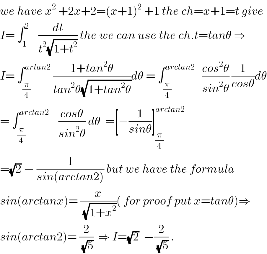 we have x^2  +2x+2=(x+1)^2  +1 the ch=x+1=t give  I= ∫_1 ^2     (dt/(t^2 (√(1+t^2 )))) the we can use the ch.t=tanθ ⇒  I= ∫_(π/4) ^(artan2)  ((1+tan^2 θ)/(tan^2 θ(√(1+tan^2 θ))))dθ = ∫_(π/4) ^(arctan2)    ((cos^2 θ)/(sin^2 θ)) (1/(cosθ))dθ  = ∫_(π/4) ^(arctan2)     ((cosθ)/(sin^2 θ)) dθ  =[−(1/(sinθ))]_(π/4) ^(arctan2)   =(√2) − (1/(sin(arctan2))) but we have the formula  sin(arctanx)= (x/(√(1+x^2 )))( for proof put x=tanθ)⇒  sin(arctan2)= (2/(√5))  ⇒ I=(√2)  −(2/(√5)) .  