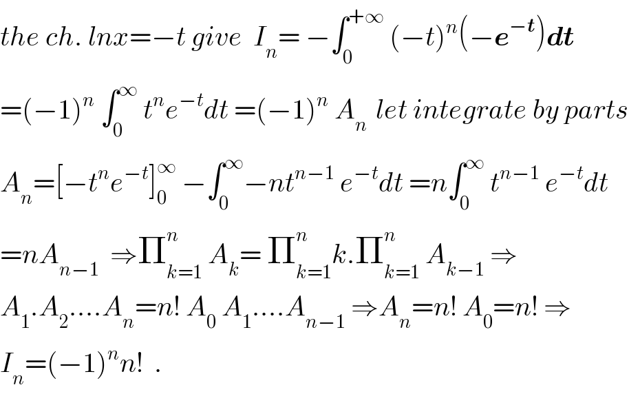 the ch. lnx=−t give  I_n = −∫_0 ^(+∞)  (−t)^n (−e^(−t) )dt  =(−1)^n  ∫_0 ^∞  t^n e^(−t) dt =(−1)^n  A_(n )  let integrate by parts  A_n =[−t^n e^(−t) ]_0 ^∞  −∫_0 ^∞ −nt^(n−1)  e^(−t) dt =n∫_0 ^∞  t^(n−1)  e^(−t) dt  =nA_(n−1)   ⇒Π_(k=1) ^n  A_k = Π_(k=1) ^n k.Π_(k=1) ^n  A_(k−1)  ⇒  A_1 .A_2 ....A_n =n! A_0  A_1 ....A_(n−1)  ⇒A_n =n! A_0 =n! ⇒  I_n =(−1)^n n!  .  