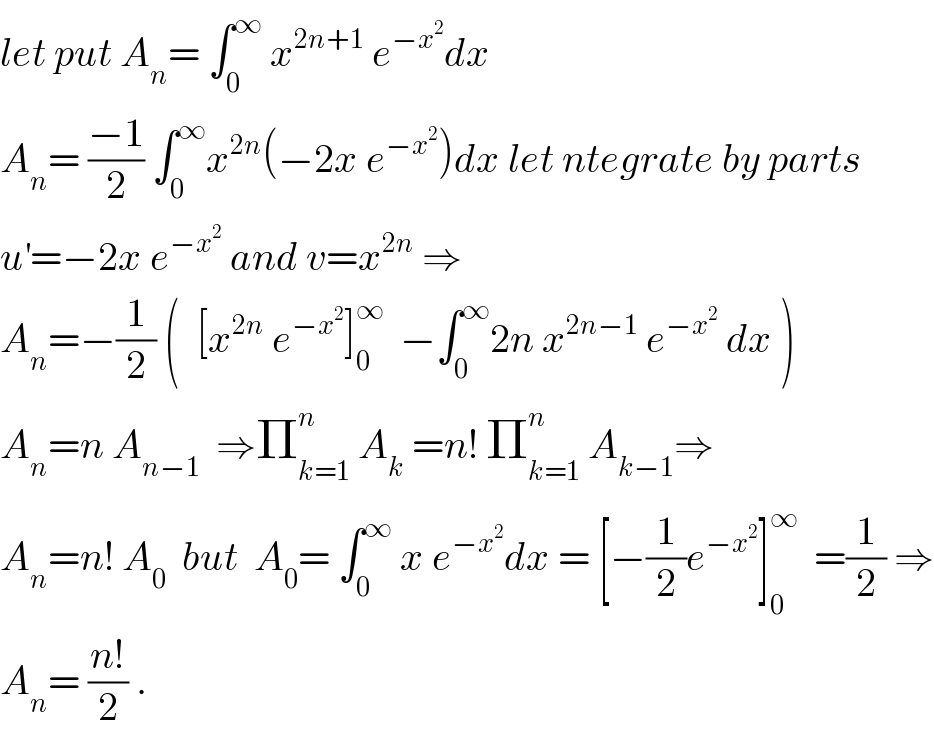 let put A_n = ∫_0 ^∞  x^(2n+1)  e^(−x^2 ) dx  A_n = ((−1)/2) ∫_0 ^∞ x^(2n) (−2x e^(−x^2 ) )dx let ntegrate by parts  u^′ =−2x e^(−x^2 )  and v=x^(2n)  ⇒  A_n =−(1/2) (  [x^(2n)  e^(−x^2 ) ]_0 ^∞   −∫_0 ^∞ 2n x^(2n−1)  e^(−x^2 )  dx )  A_n =n A_(n−1)   ⇒Π_(k=1) ^n  A_k  =n! Π_(k=1) ^n  A_(k−1) ⇒  A_n =n! A_0   but  A_0 = ∫_0 ^∞  x e^(−x^2 ) dx = [−(1/2)e^(−x^2 ) ]_0 ^∞   =(1/2) ⇒  A_n = ((n!)/2) .  
