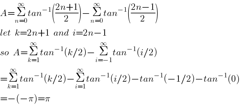 A=Σ_(n=0) ^∞ tan^(−1) (((2n+1)/2))−Σ_(n=0) ^∞ tan^(−1) (((2n−1)/2))  let  k=2n+1  and  i=2n−1  so  A=Σ_(k=1) ^∞ tan^(−1) (k/2)−Σ_(i=−1) ^∞ tan^(−1) (i/2)  =Σ_(k=1) ^∞ tan^(−1) (k/2)−Σ_(i=1) ^∞ tan^(−1) (i/2)−tan^(−1) (−1/2)−tan^(−1) (0)  =−(−π)=π  