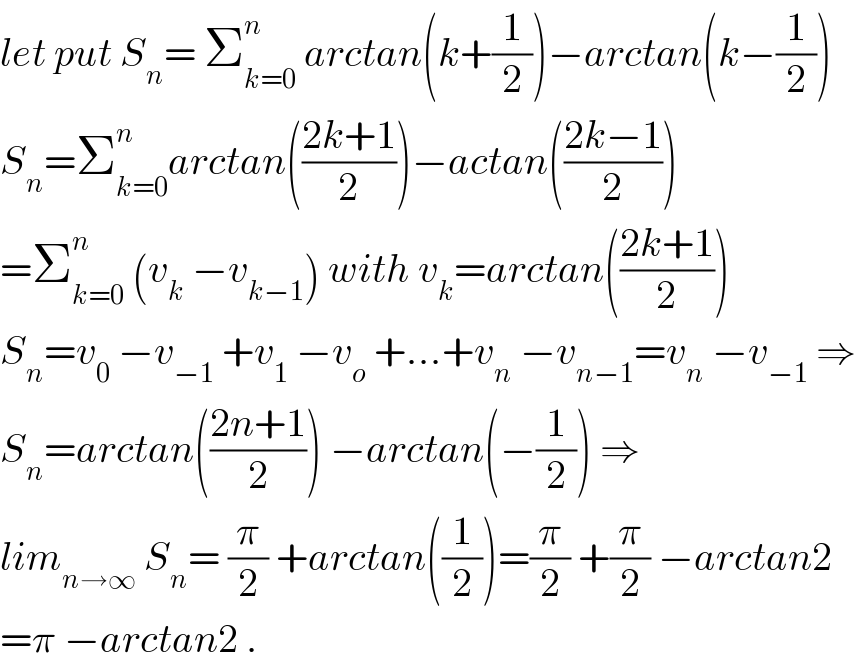 let put S_n = Σ_(k=0) ^n  arctan(k+(1/2))−arctan(k−(1/2))  S_n =Σ_(k=0) ^n arctan(((2k+1)/2))−actan(((2k−1)/2))  =Σ_(k=0) ^n  (v_k  −v_(k−1) ) with v_k =arctan(((2k+1)/2))  S_n =v_0  −v_(−1)  +v_1  −v_o  +...+v_n  −v_(n−1) =v_n  −v_(−1)  ⇒  S_n =arctan(((2n+1)/2)) −arctan(−(1/2)) ⇒  lim_(n→∞)  S_n = (π/2) +arctan((1/2))=(π/2) +(π/2) −arctan2  =π −arctan2 .  