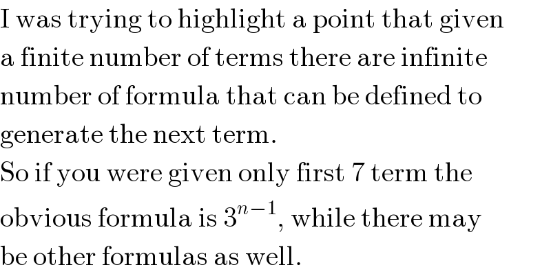 I was trying to highlight a point that given  a finite number of terms there are infinite  number of formula that can be defined to  generate the next term.  So if you were given only first 7 term the   obvious formula is 3^(n−1) , while there may  be other formulas as well.  
