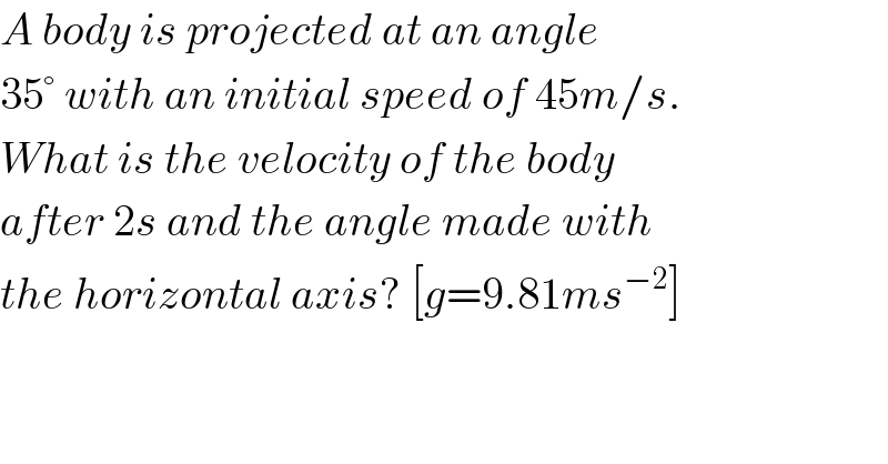 A body is projected at an angle  35° with an initial speed of 45m/s.  What is the velocity of the body  after 2s and the angle made with  the horizontal axis? [g=9.81ms^(−2) ]  