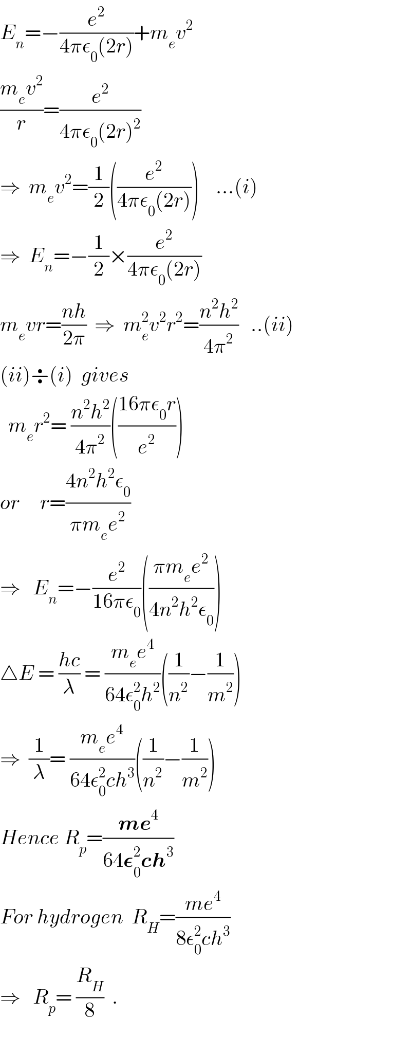 E_n =−(e^2 /(4πε_0 (2r)))+m_e v^2   ((m_e v^2 )/r)=(e^2 /(4πε_0 (2r)^2 ))  ⇒  m_e v^2 =(1/2)((e^2 /(4πε_0 (2r))))    ...(i)  ⇒  E_n =−(1/2)×(e^2 /(4πε_0 (2r)))  m_e vr=((nh)/(2π))  ⇒  m_e ^2 v^2 r^2 =((n^2 h^2 )/(4π^2 ))   ..(ii)  (ii)÷(i)  gives    m_e r^2 = ((n^2 h^2 )/(4π^2 ))(((16πε_0 r)/e^2 ))  or     r=((4n^2 h^2 ε_0 )/(πm_e e^2 ))  ⇒   E_n =−(e^2 /(16πε_0 ))(((πm_e e^2 )/(4n^2 h^2 ε_0 )))  △E = ((hc)/λ) = ((m_e e^4 )/(64ε_0 ^2 h^2 ))((1/n^2 )−(1/m^2 ))  ⇒  (1/λ)= ((m_e e^4 )/(64ε_0 ^2 ch^3 ))((1/n^2 )−(1/m^2 ))  Hence R_p =((me^4 )/(64𝛆_0 ^2 ch^3 ))  For hydrogen  R_H =((me^4 )/(8ε_0 ^2 ch^3 ))  ⇒   R_p = (R_H /8)  .    