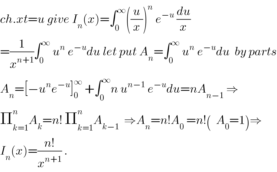 ch.xt=u give I_n (x)=∫_0 ^∞ ((u/x))^n  e^(−u)  (du/x)  =(1/x^(n+1) )∫_0 ^∞  u^n  e^(−u) du let put A_n =∫_0 ^∞  u^n  e^(−u) du  by parts  A_n =[−u^n e^(−u) ]_0 ^∞  +∫_0 ^∞ n u^(n−1)  e^(−u) du=nA_(n−1)  ⇒  Π_(k=1) ^n A_k =n! Π_(k=1) ^n A_(k−1)   ⇒A_n =n!A_0  =n!(  A_0 =1)⇒  I_n (x)=((n!)/x^(n+1) ) .  