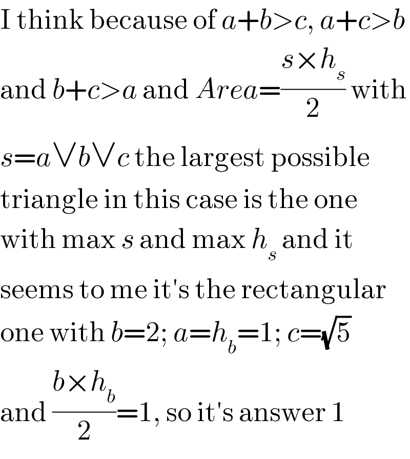 I think because of a+b>c, a+c>b  and b+c>a and Area=((s×h_s )/2) with  s=a∨b∨c the largest possible  triangle in this case is the one  with max s and max h_s  and it  seems to me it′s the rectangular  one with b=2; a=h_b =1; c=(√5)   and ((b×h_b )/2)=1, so it′s answer 1  