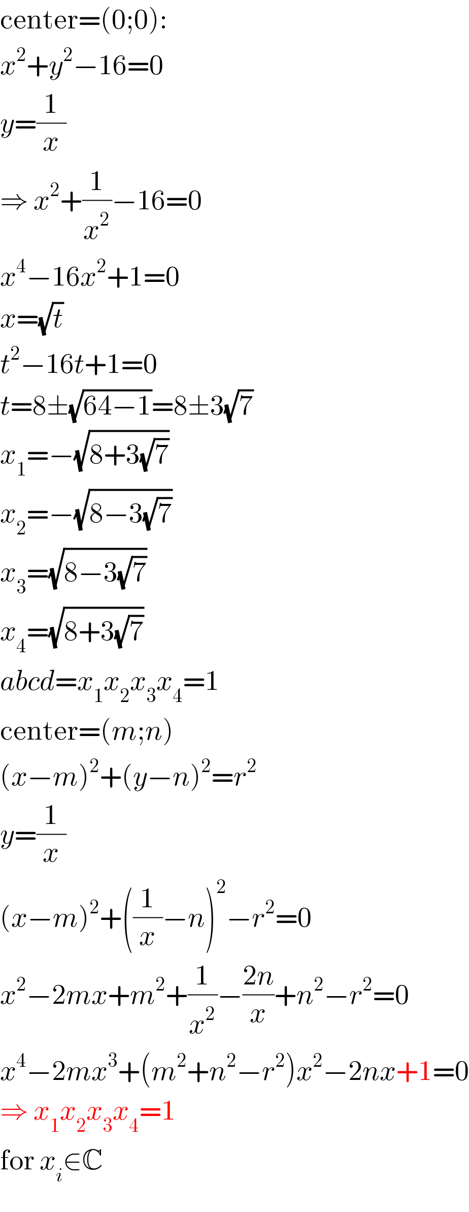 center=(0;0):  x^2 +y^2 −16=0  y=(1/x)  ⇒ x^2 +(1/x^2 )−16=0  x^4 −16x^2 +1=0  x=(√t)  t^2 −16t+1=0  t=8±(√(64−1))=8±3(√7)  x_1 =−(√(8+3(√7)))  x_2 =−(√(8−3(√7)))  x_3 =(√(8−3(√7)))  x_4 =(√(8+3(√7)))  abcd=x_1 x_2 x_3 x_4 =1  center=(m;n)  (x−m)^2 +(y−n)^2 =r^2   y=(1/x)  (x−m)^2 +((1/x)−n)^2 −r^2 =0  x^2 −2mx+m^2 +(1/x^2 )−((2n)/x)+n^2 −r^2 =0  x^4 −2mx^3 +(m^2 +n^2 −r^2 )x^2 −2nx+1=0  ⇒ x_1 x_2 x_3 x_4 =1  for x_i ∈C  