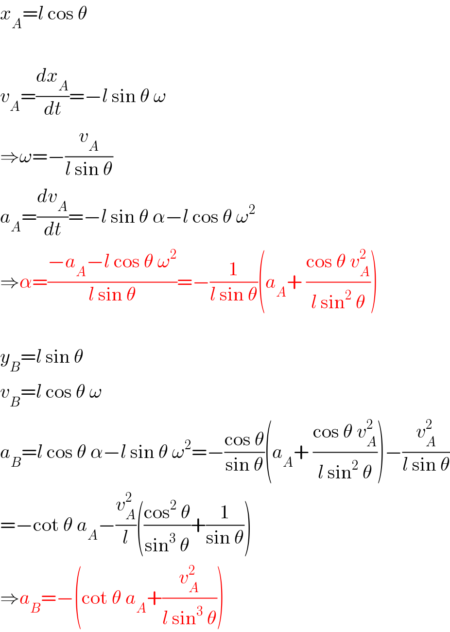 x_A =l cos θ    v_A =(dx_A /dt)=−l sin θ ω  ⇒ω=−(v_A /(l sin θ))  a_A =(dv_A /dt)=−l sin θ α−l cos θ ω^2   ⇒α=((−a_A −l cos θ ω^2 )/(l sin θ))=−(1/(l sin θ))(a_A + ((cos θ v_A ^2 )/(l sin^2  θ)))    y_B =l sin θ  v_B =l cos θ ω  a_B =l cos θ α−l sin θ ω^2 =−((cos θ)/(sin θ))(a_A + ((cos θ v_A ^2 )/(l sin^2  θ)))−(v_A ^2 /(l sin θ))  =−cot θ a_A −(v_A ^2 /l)(((cos^2  θ)/(sin^3  θ))+(1/(sin θ)))  ⇒a_B =−(cot θ a_A +(v_A ^2 /(l sin^3  θ)))  
