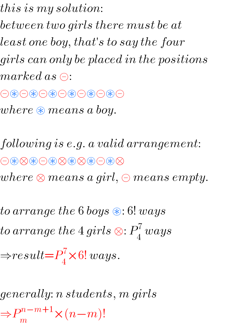 this is my solution:  between two girls there must be at  least one boy, that′s to say the four  girls can only be placed in the positions  marked as ⊝:  ⊝⊛⊝⊛⊝⊛⊝⊛⊝⊛⊝⊛⊝  where ⊛ means a boy.    following is e.g. a valid arrangement:  ⊝⊛□⊛⊝⊛□⊛□⊛⊝⊛□  where □ means a girl, ⊝ means empty.    to arrange the 6 boys ⊛: 6! ways  to arrange the 4 girls □: P_4 ^( 7)  ways  ⇒result=P_4 ^( 7) ×6! ways.    generally: n students, m girls  ⇒P_m ^( n−m+1) ×(n−m)!  