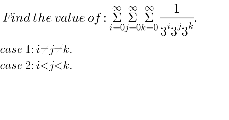  Find the value of : Σ_(i=0) ^∞ Σ_(j=0) ^∞ Σ_(k=0) ^∞  (1/(3^i 3^j 3^k )).  case 1: i≠j≠k.  case 2: i<j<k.  