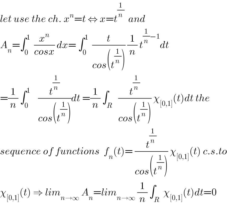 let use the ch. x^n =t ⇔ x=t^(1/n)   and  A_n =∫_0 ^1   (x^n /(cosx)) dx= ∫_0 ^1   (t/(cos(t^(1/n) ))) (1/n) t^((1/n)−1) dt  =(1/n) ∫_0 ^1     (t^(1/n) /(cos(t^(1/n) )))dt =(1/n) ∫_R   (t^(1/n) /(cos(t^(1/n) ))) χ_([0,1]) (t)dt the  sequence of functions  f_n (t)= (t^(1/n) /(cos(t^(1/n) ))) χ_([0,1]) (t) c.s.to  χ_([0,1]) (t) ⇒ lim_(n→∞)  A_n =lim_(n→∞)  (1/n) ∫_R  χ_([0,1]) (t)dt=0  