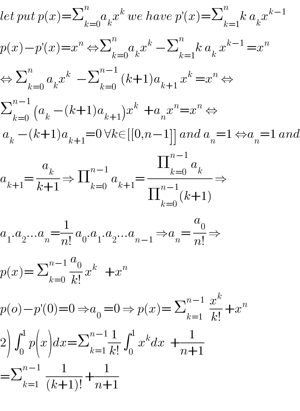let put p(x)=Σ_(k=0) ^n a_k x^k  we have p^′ (x)=Σ_(k=1) ^n k a_k x^(k−1)   p(x)−p^′ (x)=x^n  ⇔Σ_(k=0) ^n a_k x^k  −Σ_(k=1) ^n k a_k  x^(k−1)  =x^n   ⇔ Σ_(k=0) ^n  a_k x^k   −Σ_(k=0) ^(n−1)  (k+1)a_(k+1)  x^k  =x^n  ⇔  Σ_(k=0) ^(n−1)  (a_k  −(k+1)a_(k+1) )x^k   +a_n x^n =x^n  ⇔   a_k  −(k+1)a_(k+1) =0 ∀k∈[[0,n−1]] and a_n =1 ⇔a_n =1 and  a_(k+1) = (a_k /(k+1)) ⇒ Π_(k=0) ^(n−1)  a_(k+1) = ((Π_(k=0) ^(n−1)  a_k )/(Π_(k=0) ^(n−1) (k+1))) ⇒  a_1 .a_2 ...a_n =(1/(n!)) a_0 .a_1 .a_2 ...a_(n−1)  ⇒a_n = (a_0 /(n!)) ⇒  p(x)= Σ_(k=0) ^(n−1)  (a_0 /(k!)) x^k    +x^n   p(o)−p^′ (0)=0 ⇒a_0  =0 ⇒ p(x)= Σ_(k=1) ^(n−1)   (x^k /(k!)) +x^n   2) ∫_0 ^1  p(x)dx=Σ_(k=1) ^(n−1) (1/(k!)) ∫_0 ^1  x^k dx  +(1/(n+1))  =Σ_(k=1) ^(n−1)   (1/((k+1)!)) +(1/(n+1))    