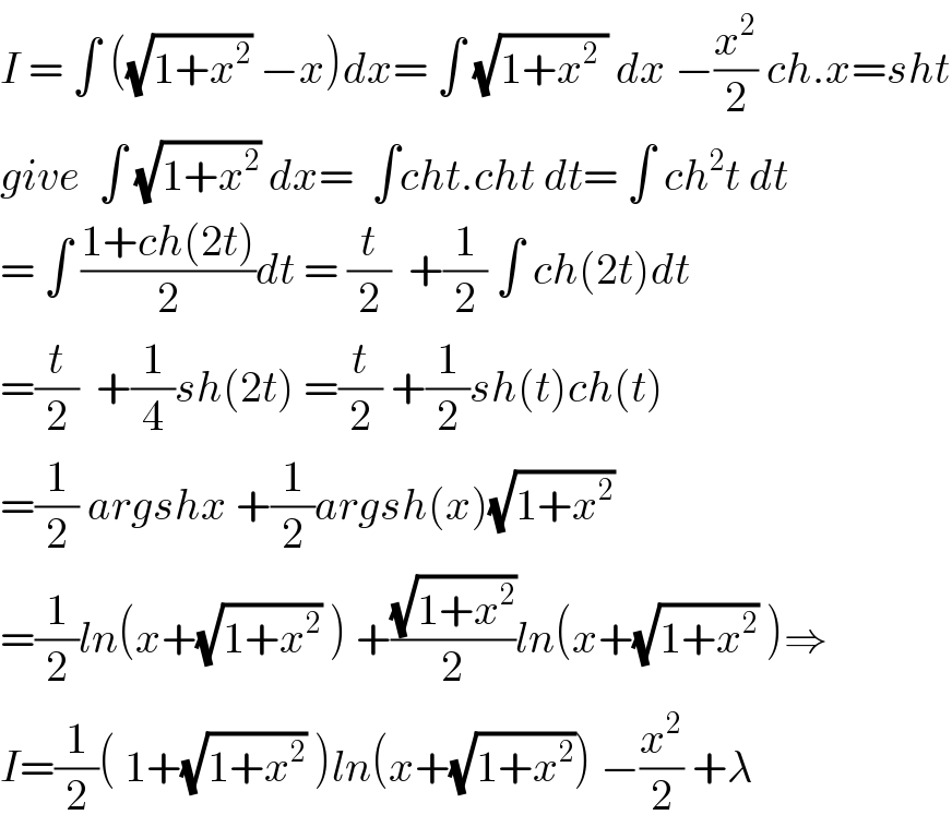 I = ∫ ((√(1+x^2 )) −x)dx= ∫ (√(1+x^2  )) dx −(x^2 /2) ch.x=sht  give  ∫ (√(1+x^2 )) dx=  ∫cht.cht dt= ∫ ch^2 t dt  = ∫ ((1+ch(2t))/2)dt = (t/2)  +(1/2) ∫ ch(2t)dt  =(t/2)  +(1/4)sh(2t) =(t/2) +(1/2)sh(t)ch(t)  =(1/2) argshx +(1/2)argsh(x)(√(1+x^2 ))  =(1/2)ln(x+(√(1+x^2 )) ) +((√(1+x^2 ))/2)ln(x+(√(1+x^2 )) )⇒  I=(1/2)( 1+(√(1+x^2 )) )ln(x+(√(1+x^2 ))) −(x^2 /2) +λ  