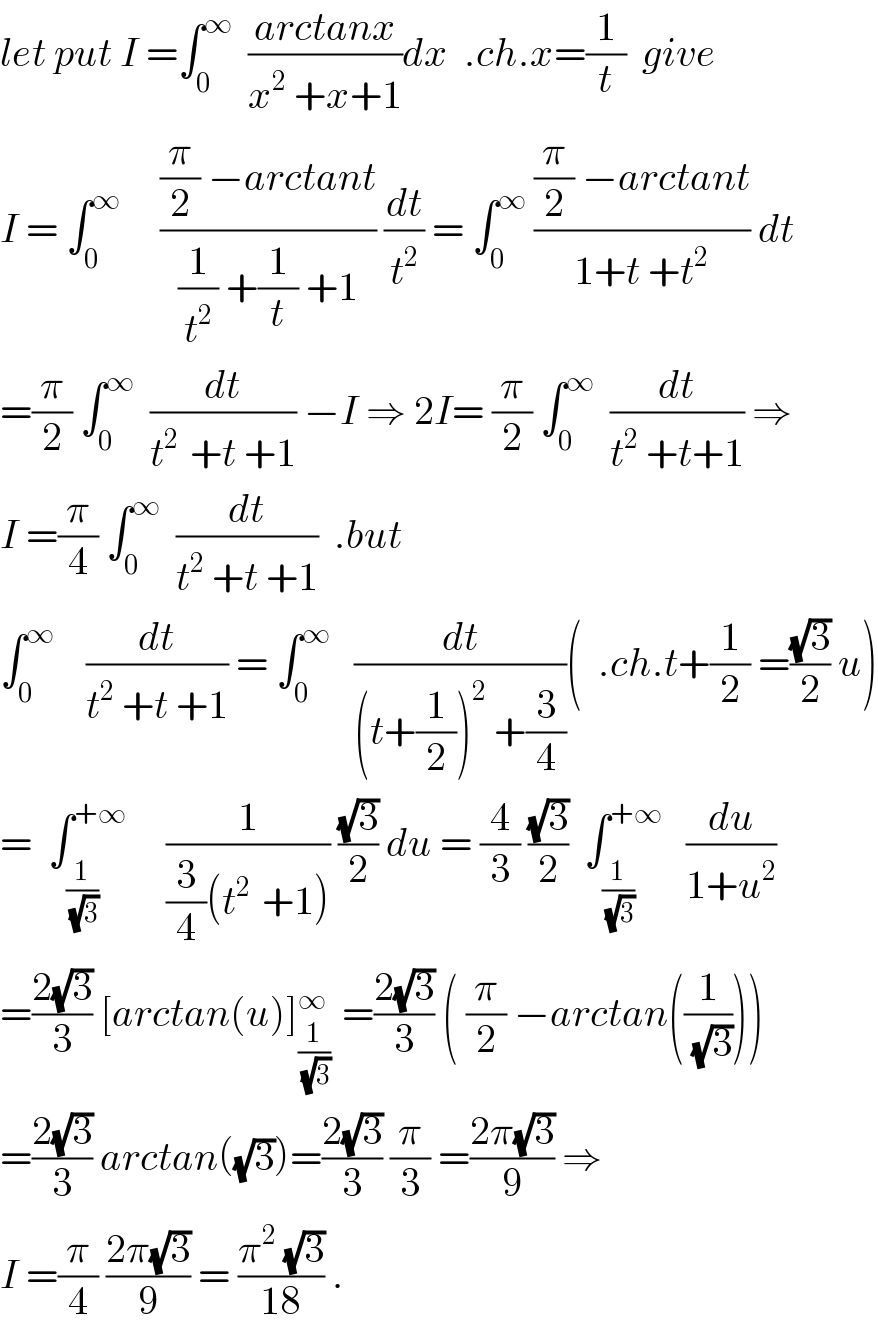 let put I =∫_0 ^∞   ((arctanx)/(x^2  +x+1))dx  .ch.x=(1/t)  give  I = ∫_0 ^∞      (((π/2) −arctant)/((1/t^2 ) +(1/t) +1)) (dt/t^2 ) = ∫_0 ^∞  (((π/2) −arctant)/(1+t +t^2 )) dt  =(π/2) ∫_0 ^∞   (dt/(t^(2 )  +t +1)) −I ⇒ 2I= (π/2) ∫_0 ^∞   (dt/(t^2  +t+1)) ⇒  I =(π/4) ∫_0 ^∞   (dt/(t^2  +t +1))  .but  ∫_0 ^∞     (dt/(t^2  +t +1)) = ∫_0 ^∞    (dt/((t+(1/2))^2  +(3/4)))(  .ch.t+(1/2) =((√3)/2) u)  =  ∫_(1/(√3)) ^(+∞)      (1/((3/4)(t^(2 )  +1))) ((√3)/2) du = (4/3) ((√3)/2)  ∫_(1/(√3)) ^(+∞)    (du/(1+u^2 ))  =((2(√3))/3) [arctan(u)]_((1/(√3)) ) ^∞  =((2(√3))/3) ( (π/2) −arctan((1/(√3))))  =((2(√3))/3) arctan((√3))=((2(√3))/3) (π/3) =((2π(√3))/9) ⇒  I =(π/4) ((2π(√3))/9) = ((π^2  (√3))/(18)) .  