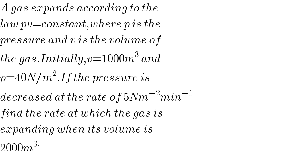 A gas expands according to the  law pv=constant,where p is the  pressure and v is the volume of  the gas.Initially,v=1000m^3  and  p=40N/m^2 .If the pressure is  decreased at the rate of 5Nm^(−2) min^(−1)   find the rate at which the gas is  expanding when its volume is  2000m^(3.)   