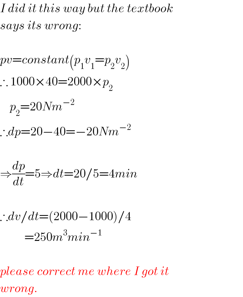 I did it this way but the textbook  says its wrong:    pv=constant(p_1 v_1 =p_2 v_2 )  ∴ 1000×40=2000×p_2       p_2 =20Nm^(−2)   ∴dp=20−40=−20Nm^(−2)     ⇒(dp/dt)=5⇒dt=20/5=4min    ∴dv/dt=(2000−1000)/4            =250m^3 min^(−1)     please correct me where I got it  wrong.  