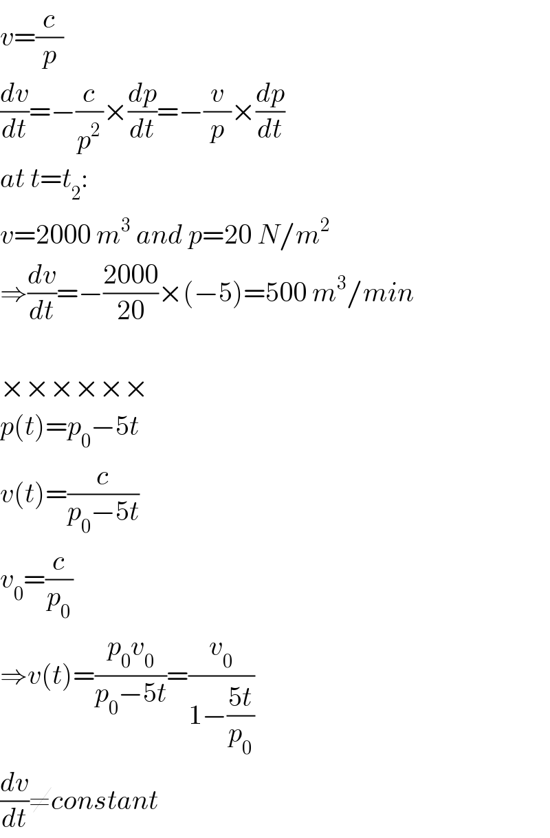 v=(c/p)  (dv/dt)=−(c/p^2 )×(dp/dt)=−(v/p)×(dp/dt)  at t=t_2 :  v=2000 m^3  and p=20 N/m^2   ⇒(dv/dt)=−((2000)/(20))×(−5)=500 m^3 /min    ××××××  p(t)=p_0 −5t  v(t)=(c/(p_0 −5t))  v_0 =(c/p_0 )  ⇒v(t)=((p_0 v_0 )/(p_0 −5t))=(v_0 /(1−((5t)/p_0 )))  (dv/dt)≠constant  