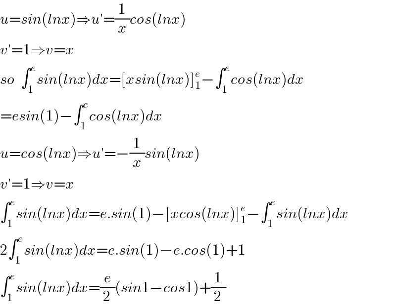 u=sin(lnx)⇒u′=(1/x)cos(lnx)  v′=1⇒v=x  so  ∫_1 ^e sin(lnx)dx=[xsin(lnx)]_1 ^e −∫_1 ^e cos(lnx)dx  =esin(1)−∫_1 ^e cos(lnx)dx  u=cos(lnx)⇒u′=−(1/x)sin(lnx)  v′=1⇒v=x  ∫_1 ^e sin(lnx)dx=e.sin(1)−[xcos(lnx)]_1 ^e −∫_1 ^e sin(lnx)dx  2∫_1 ^e sin(lnx)dx=e.sin(1)−e.cos(1)+1  ∫_1 ^e sin(lnx)dx=(e/2)(sin1−cos1)+(1/2)  