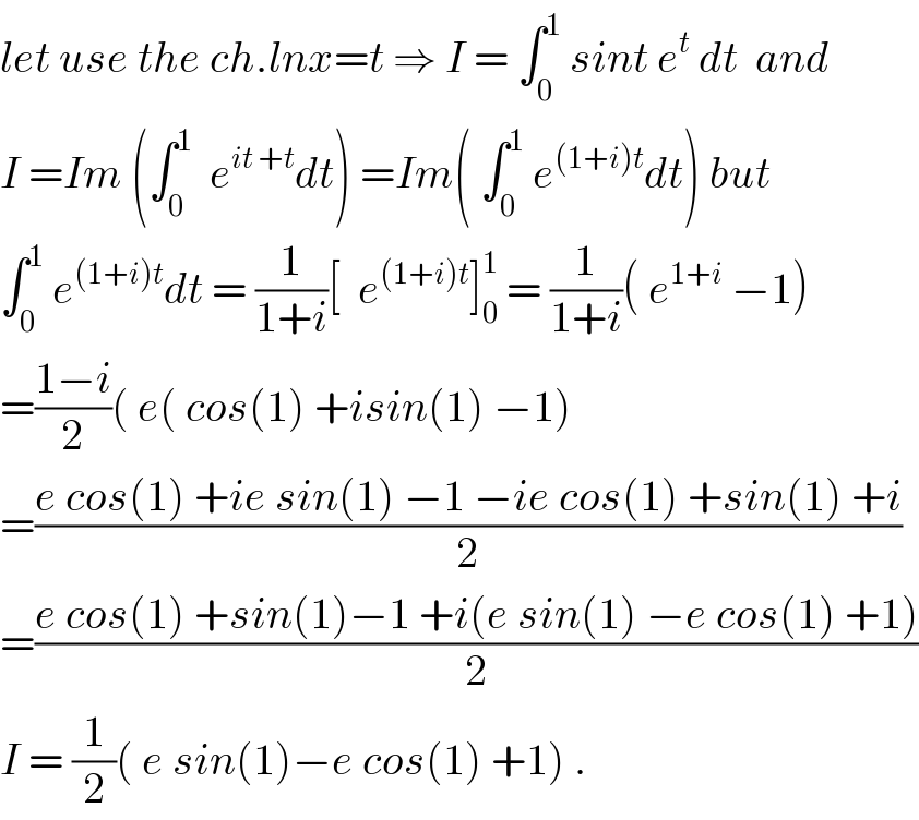 let use the ch.lnx=t ⇒ I = ∫_0 ^1  sint e^t  dt  and   I =Im (∫_0 ^1   e^(it +t) dt) =Im( ∫_0 ^1  e^((1+i)t) dt) but  ∫_0 ^1  e^((1+i)t) dt = (1/(1+i))[  e^((1+i)t) ]_0 ^1  = (1/(1+i))( e^(1+i)  −1)  =((1−i)/2)( e( cos(1) +isin(1) −1)  =((e cos(1) +ie sin(1) −1 −ie cos(1) +sin(1) +i)/2)  =((e cos(1) +sin(1)−1 +i(e sin(1) −e cos(1) +1))/2)  I = (1/2)( e sin(1)−e cos(1) +1) .  