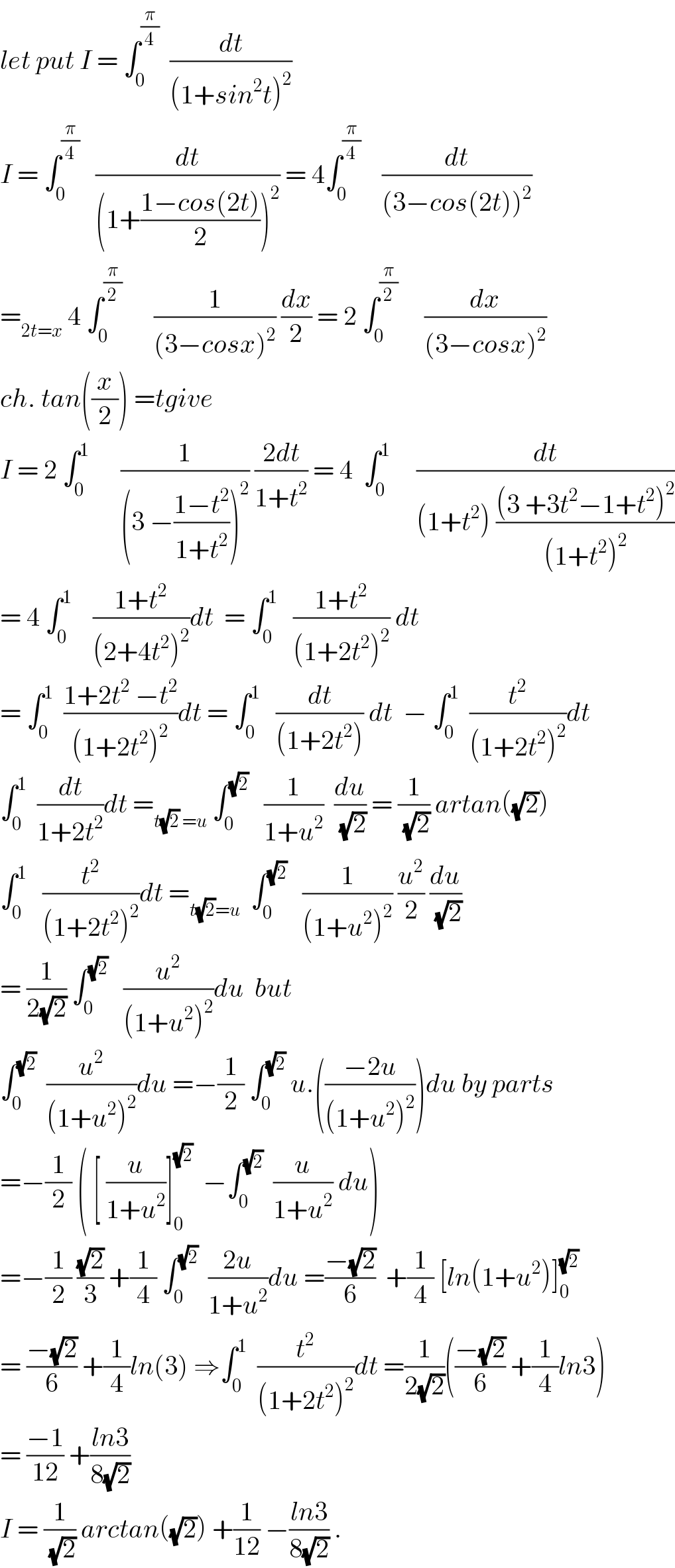 let put I = ∫_0 ^(π/4)   (dt/((1+sin^2 t)^2 ))  I = ∫_0 ^(π/4)    (dt/((1+((1−cos(2t))/2))^2 )) = 4∫_0 ^(π/4)     (dt/((3−cos(2t))^2 ))  =_(2t=x)  4 ∫_0 ^(π/2)       (1/((3−cosx)^2 )) (dx/2) = 2 ∫_0 ^(π/2)      (dx/((3−cosx)^2 ))  ch. tan((x/2)) =tgive  I = 2 ∫_0 ^1       (1/((3 −((1−t^2 )/(1+t^2 )))^2 )) ((2dt)/(1+t^2 )) = 4  ∫_0 ^1      (dt/((1+t^2 ) (((3 +3t^2 −1+t^2 )^2 )/((1+t^2 )^2 ))))  = 4 ∫_0 ^1     ((1+t^2 )/((2+4t^2 )^2 ))dt  = ∫_0 ^1    ((1+t^2 )/((1+2t^2 )^2 )) dt  = ∫_0 ^1   ((1+2t^2  −t^2 )/((1+2t^2 )^2 ))dt = ∫_0 ^1    (dt/((1+2t^2 ))) dt  − ∫_0 ^1   (t^2 /((1+2t^2 )^2 ))dt  ∫_0 ^1   (dt/(1+2t^2 ))dt =_(t(√2) =u)  ∫_0 ^(√2)    (1/(1+u^2 ))  (du/(√2)) = (1/(√2)) artan((√2))  ∫_0 ^1    (t^2 /((1+2t^2 )^2 ))dt =_(t(√2)=u)   ∫_0 ^(√2)    (1/((1+u^2 )^2 )) (u^2 /2) (du/(√2))  = (1/(2(√2))) ∫_0 ^(√2)    (u^2 /((1+u^2 )^2 ))du  but        ∫_0 ^(√2)   (u^2 /((1+u^2 )^2 ))du =−(1/2) ∫_0 ^(√2)  u.(((−2u)/((1+u^2 )^2 )))du by parts  =−(1/2) ( [ (u/(1+u^2 ))]_0 ^(√2)   −∫_0 ^(√2)   (u/(1+u^2 )) du)  =−(1/2) ((√2)/3) +(1/4) ∫_0 ^(√2)   ((2u)/(1+u^2 ))du =((−(√2))/6)  +(1/4) [ln(1+u^2 )]_0 ^(√2)   = ((−(√2))/6) +(1/4)ln(3) ⇒∫_0 ^1   (t^2 /((1+2t^2 )^2 ))dt =(1/(2(√2)))(((−(√2))/6) +(1/4)ln3)  = ((−1)/(12)) +((ln3)/(8(√2)))  I = (1/(√2)) arctan((√2)) +(1/(12)) −((ln3)/(8(√2))) .  
