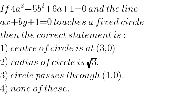 If 4a^2 −5b^2 +6a+1=0 and the line  ax+by+1=0 touches a fixed circle  then the correct statement is :  1) centre of circle is at (3,0)  2) radius of circle is (√3).  3) circle passes through (1,0).  4) none of these.  
