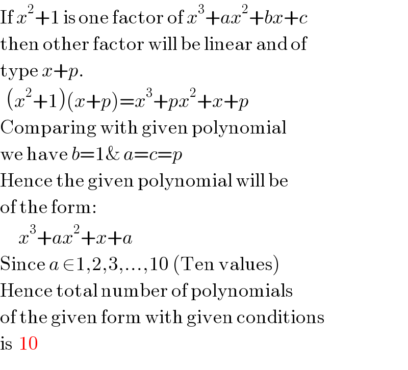 If x^2 +1 is one factor of x^3 +ax^2 +bx+c  then other factor will be linear and of  type x+p.    (x^2 +1)(x+p)=x^3 +px^2 +x+p  Comparing with given polynomial  we have b=1& a=c=p  Hence the given polynomial will be  of the form:        x^3 +ax^2 +x+a  Since a ∈1,2,3,...,10 (Ten values)  Hence total number of polynomials  of the given form with given conditions  is  10  
