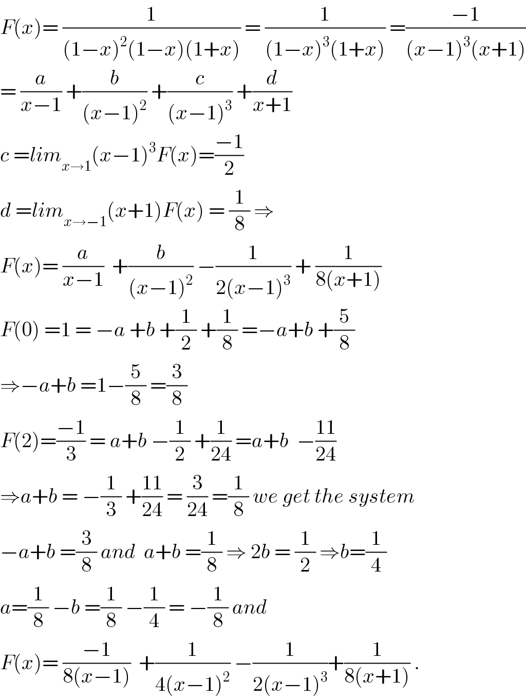 F(x)= (1/((1−x)^2 (1−x)(1+x))) = (1/((1−x)^3 (1+x))) =((−1)/((x−1)^3 (x+1)))  = (a/(x−1)) +(b/((x−1)^2 )) +(c/((x−1)^3 )) +(d/(x+1))  c =lim_(x→1) (x−1)^3 F(x)=((−1)/2)  d =lim_(x→−1) (x+1)F(x) = (1/8) ⇒  F(x)= (a/(x−1))  +(b/((x−1)^2 )) −(1/(2(x−1)^3 )) + (1/(8(x+1)))  F(0) =1 = −a +b +(1/2) +(1/8) =−a+b +(5/8)  ⇒−a+b =1−(5/8) =(3/8)  F(2)=((−1)/3) = a+b −(1/2) +(1/(24)) =a+b  −((11)/(24))  ⇒a+b = −(1/3) +((11)/(24)) = (3/(24)) =(1/8) we get the system  −a+b =(3/8) and  a+b =(1/8) ⇒ 2b = (1/2) ⇒b=(1/4)  a=(1/8) −b =(1/8) −(1/4) = −(1/8) and  F(x)= ((−1)/(8(x−1)))  +(1/(4(x−1)^2 )) −(1/(2(x−1)^3 ))+(1/(8(x+1))) .  