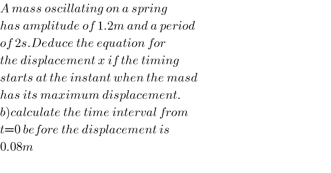A mass oscillating on a spring  has amplitude of 1.2m and a period  of 2s.Deduce the equation for  the displacement x if the timing  starts at the instant when the masd  has its maximum displacement.  b)calculate the time interval from  t=0 before the displacement is  0.08m    