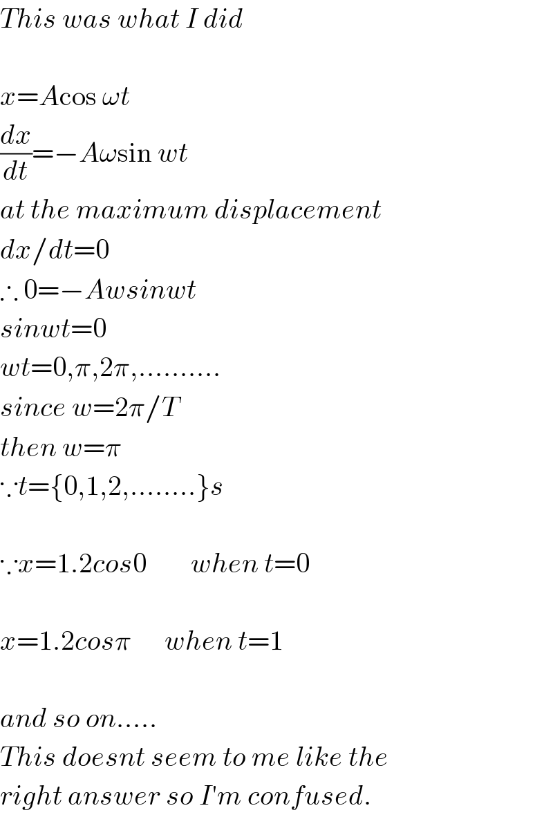 This was what I did    x=Acos ωt  (dx/dt)=−Aωsin wt  at the maximum displacement  dx/dt=0  ∴ 0=−Awsinwt  sinwt=0  wt=0,π,2π,..........  since w=2π/T  then w=π  ∵t={0,1,2,........}s    ∵x=1.2cos0        when t=0    x=1.2cosπ      when t=1    and so on.....   This doesnt seem to me like the  right answer so I′m confused.  