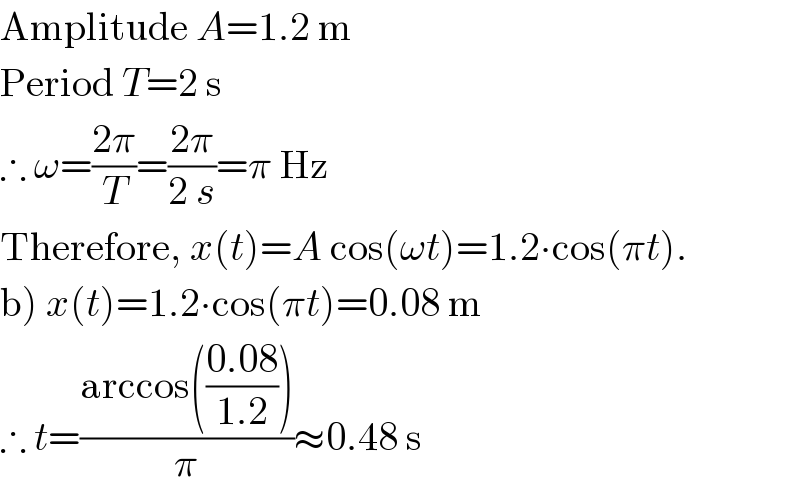 Amplitude A=1.2 m  Period T=2 s  ∴ ω=((2π)/T)=((2π)/(2 s))=π Hz  Therefore, x(t)=A cos(ωt)=1.2∙cos(πt).  b) x(t)=1.2∙cos(πt)=0.08 m  ∴ t=((arccos(((0.08)/(1.2))))/π)≈0.48 s  
