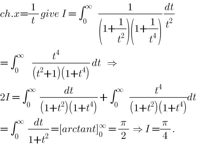 ch.x=(1/t) give I = ∫_0 ^∞    (1/((1+(1/t^2 ))(1+(1/t^4 )))) (dt/t^2 )  = ∫_0 ^∞     ((t^4      )/((t^2 +1)(1+t^4 ))) dt   ⇒  2I = ∫_0 ^∞   (dt/((1+t^2 )(1+t^4 ))) + ∫_0 ^∞    (t^4 /((1+t^2 )(1+t^4 )))dt  = ∫_0 ^∞   (dt/(1+t^2 )) =[arctant]_0 ^∞  = (π/2)  ⇒ I =(π/4) .  