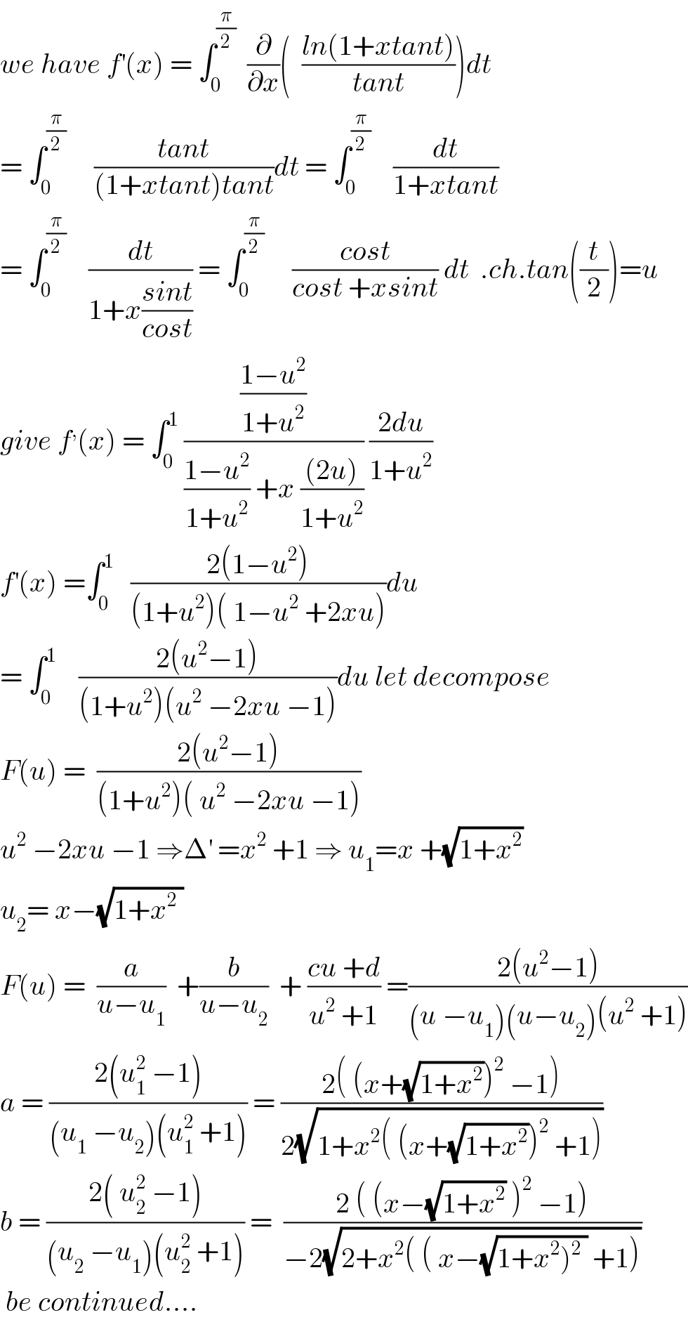 we have f^′ (x) = ∫_0 ^(π/2)   (∂/∂x)(  ((ln(1+xtant))/(tant)))dt  = ∫_0 ^(π/2)      ((tant)/((1+xtant)tant))dt = ∫_0 ^(π/2)     (dt/(1+xtant))  = ∫_0 ^(π/2)     (dt/(1+x((sint)/(cost)))) = ∫_0 ^(π/2)      ((cost)/(cost +xsint)) dt  .ch.tan((t/2))=u  give f^, (x) = ∫_0 ^1  (((1−u^2 )/(1+u^2 ))/(((1−u^2 )/(1+u^2 )) +x (((2u))/(1+u^2 )))) ((2du)/(1+u^2 ))  f^′ (x) =∫_0 ^1    ((2(1−u^2 ))/((1+u^2 )( 1−u^2  +2xu)))du  = ∫_0 ^1     ((2(u^2 −1))/((1+u^2 )(u^2  −2xu −1)))du let decompose  F(u) =  ((2(u^2 −1))/((1+u^2 )( u^2  −2xu −1)))  u^2  −2xu −1 ⇒Δ^′  =x^2  +1 ⇒ u_1 =x +(√(1+x^2 ))  u_2 = x−(√(1+x^2  ))    F(u) =  (a/(u−u_1 ))  +(b/(u−u_2 ))  + ((cu +d)/(u^2  +1)) =((2(u^2 −1))/((u −u_1 )(u−u_2 )(u^2  +1)))  a = ((2(u_1 ^2  −1))/((u_1  −u_2 )(u_1 ^2  +1))) = ((2( (x+(√(1+x^2 )))^2  −1))/(2(√(1+x^2 ( (x+(√(1+x^2 )))^2  +1)))))  b = ((2( u_2 ^2  −1))/((u_2  −u_1 )(u_2 ^2  +1))) =  ((2 ( (x−(√(1+x^2 )) )^2  −1))/(−2(√(2+x^2 ( ( x−(√(1+x^2 )^2  )) +1)))))   be continued....  